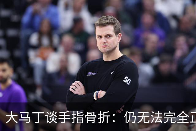 大马丁谈手指骨折：仍无法完全正常训练，但下一场可以不带夹板